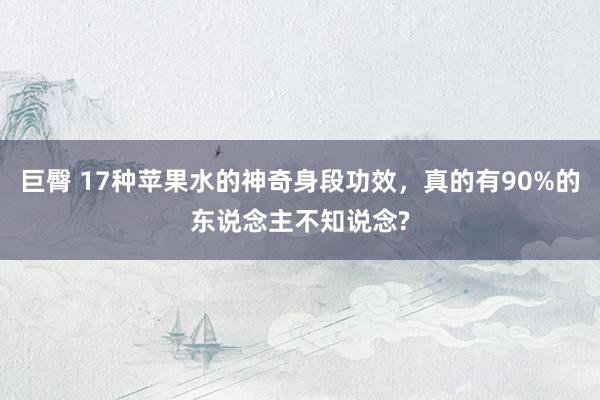 巨臀 17种苹果水的神奇身段功效，真的有90%的东说念主不知说念?