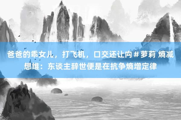 爸爸的乖女儿，打飞机，口交还让禸＃萝莉 熵减想维：东谈主辞世便是在抗争熵增定律