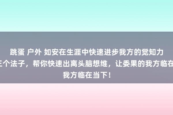 跳蛋 户外 如安在生涯中快速进步我方的觉知力呢？三个法子，帮你快速出离头脑想维，让委果的我方临在当下！