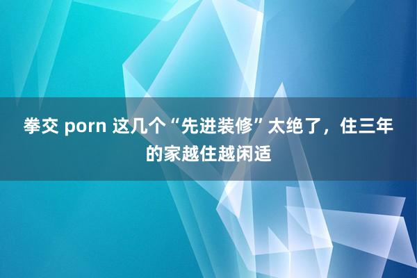 拳交 porn 这几个“先进装修”太绝了，住三年的家越住越闲适