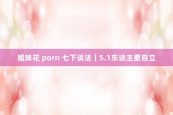 姐妹花 porn 七下谈法｜5.1东谈主要自立